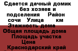 Сдается дачный домик без хозяев и подселения. › Район ­ сочи › Улица ­ 73 км › Этажность дома ­ 3 › Общая площадь дома ­ 60 › Площадь участка ­ 6 › Цена ­ 2 000 - Краснодарский край, Сочи г. Недвижимость » Дома, коттеджи, дачи аренда   